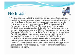 No	
  Brasil	
  
  A	
  história	
  dessa	
  indústria	
  começou	
  bem	
  depois.	
  Após	
  algumas	
  
   iniciativas	
  pioneiras,	
  mas	
  pouco	
  relevantes	
  economicamente,	
  no	
  
   interior	
  do	
  país,	
  foi	
  em	
  1991	
  que	
  os	
  grandes	
  grupos	
  de	
  mídia	
  
   entraram	
  no	
  jogo,	
  com	
  a	
  criação	
  da	
  TVA	
  pelo	
  grupo	
  Abril	
  
   (operando	
  com	
  MMDS)	
  e	
  da	
  Globosat	
  pelas	
  Organizações	
  
   Globo	
  (operando	
  via	
  satélite	
  de	
  banda	
  C).	
  Foram	
  seguidas	
  por	
  
   grupos	
  importantes,	
  como	
  a	
  RBS	
  e	
  o	
  Grupo	
  Algar,	
  entre	
  outros.	
  
   Até	
  a	
  promulgação	
  da	
  Lei	
  de	
  TV	
  a	
  Cabo	
  em	
  1995,	
  as	
  operadoras	
  
   funcionavam	
  com	
  base	
  em	
  um	
  instrumento	
  legal	
  que	
  criou	
  o	
  
   serviço	
  DISTV.	
  Com	
  a	
  Lei,	
  as	
  licenças	
  de	
  DISTV	
  foram	
  
   transformadas	
  em	
  concessões	
  e	
  estabeleceu-­‐se	
  que	
  dali	
  por	
  
   diante	
  apenas	
  através	
  de	
  licitação	
  seriam	
  concedidas	
  novas	
  
   licenças.	
  As	
  licitações	
  demoraram	
  a	
  vir	
  e	
  apenas	
  em	
  1998	
  foram	
  
   concluídas	
  novas	
  licitações,	
  cujos	
  vencedores	
  iniciaram	
  suas	
  
   operações	
  em	
  1999.	
  
 