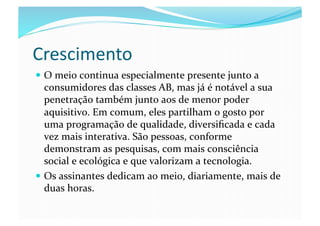 Crescimento	
  
  O	
  meio	
  continua	
  especialmente	
  presente	
  junto	
  a	
  
   consumidores	
  das	
  classes	
  AB,	
  mas	
  já	
  é	
  notável	
  a	
  sua	
  
   penetração	
  também	
  junto	
  aos	
  de	
  menor	
  poder	
  
   aquisitivo.	
  Em	
  comum,	
  eles	
  partilham	
  o	
  gosto	
  por	
  
   uma	
  programação	
  de	
  qualidade,	
  diversiﬁcada	
  e	
  cada	
  
   vez	
  mais	
  interativa.	
  São	
  pessoas,	
  conforme	
  
   demonstram	
  as	
  pesquisas,	
  com	
  mais	
  consciência	
  
   social	
  e	
  ecológica	
  e	
  que	
  valorizam	
  a	
  tecnologia.	
  
  Os	
  assinantes	
  dedicam	
  ao	
  meio,	
  diariamente,	
  mais	
  de	
  
   duas	
  horas.	
  
 