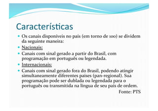 Caracterís@cas	
  
  Os	
  canais	
  disponíveis	
  no	
  país	
  (em	
  torno	
  de	
  100)	
  se	
  dividem	
  
   da	
  seguinte	
  maneira:	
  
  Nacionais:	
  
  Canais	
  com	
  sinal	
  gerado	
  a	
  partir	
  do	
  Brasil,	
  com	
  
   programação	
  em	
  português	
  ou	
  legendada.	
  
  Internacionais:	
  
  Canais	
  com	
  sinal	
  gerado	
  fora	
  do	
  Brasil,	
  podendo	
  atingir	
  
   simultaneamente	
  diferentes	
  países	
  (pan-­‐regional).	
  Sua	
  
   programação	
  pode	
  ser	
  dublada	
  ou	
  legendada	
  para	
  o	
  
   português	
  ou	
  transmitida	
  na	
  língua	
  de	
  seu	
  país	
  de	
  ordem.	
  
                                                                               Fonte:	
  PTS	
  
 
