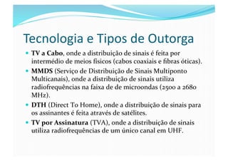 Tecnologia	
  e	
  Tipos	
  de	
  Outorga	
  
  TV	
  a	
  Cabo,	
  onde	
  a	
  distribuição	
  de	
  sinais	
  é	
  feita	
  por	
  
   intermédio	
  de	
  meios	
  físicos	
  (cabos	
  coaxiais	
  e	
  ﬁbras	
  óticas).	
  
  MMDS	
  (Serviço	
  de	
  Distribuição	
  de	
  Sinais	
  Multiponto	
  
   Multicanais),	
  onde	
  a	
  distribuição	
  de	
  sinais	
  utiliza	
  
   radiofrequências	
  na	
  faixa	
  de	
  de	
  microondas	
  (2500	
  a	
  2680	
  
   MHz).	
  
  DTH	
  (Direct	
  To	
  Home),	
  onde	
  a	
  distribuição	
  de	
  sinais	
  para	
  
   os	
  assinantes	
  é	
  feita	
  através	
  de	
  satélites.	
  
  TV	
  por	
  Assinatura	
  (TVA),	
  onde	
  a	
  distribuição	
  de	
  sinais	
  
   utiliza	
  radiofrequências	
  de	
  um	
  único	
  canal	
  em	
  UHF.	
  
 