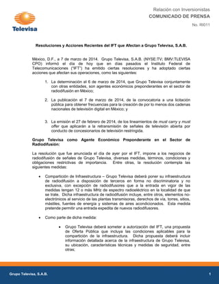 Relación con Inversionistas
COMUNICADO DE PRENSA
No. RI011

Resoluciones y Acciones Recientes del IFT que Afectan a Grupo Televisa, S.A.B.

México, D.F., a 7 de marzo de 2014. Grupo Televisa, S.A.B. (NYSE:TV; BMV:TLEVISA
CPO) informó el día de hoy que en días pasados el Instituto Federal de
Telecomunicaciones (“IFT”) ha emitido ciertas resoluciones y ha adoptado ciertas
acciones que afectan sus operaciones, como las siguientes:
1. La determinación el 6 de marzo de 2014, que Grupo Televisa conjuntamente
con otras entidades, son agentes económicos preponderantes en el sector de
radiodifusión en México;
2. La publicación el 7 de marzo de 2014, de la convocatoria a una licitación
pública para obtener frecuencias para la creación de por lo menos dos cadenas
nacionales de televisión digital en México; y
3. La emisión el 27 de febrero de 2014, de los lineamientos de must carry y must
offer que aplicarán a la retransmisión de señales de televisión abierta por
conducto de concesionarios de televisión restringida.
Grupo Televisa como Agente Económico Preponderante en el Sector de
Radiodifusión:
La resolución que fue anunciada el día de ayer por el IFT, impone a los negocios de
radiodifusión de señales de Grupo Televisa, diversas medidas, términos, condiciones y
obligaciones restrictivas de importancia. Entre otras, la resolución contempla las
siguientes medidas:


Compartición de Infraestructura – Grupo Televisa deberá poner su infraestructura
de radiodifusión a disposición de terceros en forma no discriminatoria y no
exclusiva, con excepción de radiodifusores que a la entrada en vigor de las
medidas tengan 12 o más MHz de espectro radioeléctrico en la localidad de que
se trate. Dicha infraestructura de radiodifusión incluye, entre otros, elementos noelectrónicos al servicio de las plantas transmisoras, derechos de vía, torres, sitios,
mástiles, fuentes de energía y sistemas de aires acondicionados. Esta medida
pretende permitir una entrada expedita de nuevos radiodifusores.



Como parte de dicha medida:


Grupo Televisa, S.A.B.

Grupo Televisa deberá someter a autorización del IFT, una propuesta
de Oferta Pública que incluya las condiciones aplicables para la
compartición de la infraestructura. Dicha propuesta deberá incluir
información detallada acerca de la infraestructura de Grupo Televisa,
su ubicación, características técnicas y medidas de seguridad, entre
otras;

1

 