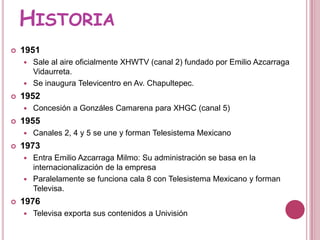 Historia1951 Sale al aire oficialmente XHWTV (canal 2) fundado por Emilio Azcarraga Vidaurreta.Se inaugura Televicentro en Av. Chapultepec.1952Concesión a Gonzáles Camarena para XHGC (canal 5)1955Canales 2, 4 y 5 se une y forman Telesistema Mexicano1973Entra Emilio AzcarragaMilmo: Su administración se basa en la internacionalización de la empresaParalelamente se funciona cala 8 con Telesistema Mexicano y forman Televisa.1976Televisa exporta sus contenidos a Univisión
