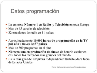 Datos programación La empresa  Número 1  en  Radio   y  Televisión  en toda Europa Mas de 45 canales de televisión  32 estaciones de radio en 11 países Aproximadamente  10,000 horas de programación en la TV por año  a través de  57 países Más de 300 programas en el aire Número uno en producción de shows  de horario estelar en casi todos los mercados más grandes del mundo Es la  más grande Empresa  Independiente Distribuidora fuera de Estados Unidos Fuente: http://www.rtlgroup.com/www/htm/ataglance.aspx 