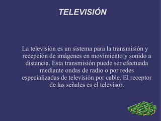 TELEVISIÓN La televisión es un sistema para la transmisión y recepción de imágenes en movimiento y sonido a distancia. Esta transmisión puede ser efectuada mediante ondas de radio o por redes especializadas de televisión por cable. El receptor de las señales es el televisor. 