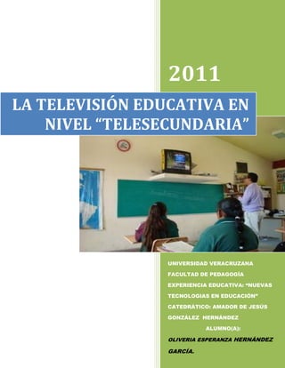2011
LA TELEVISIÓN EDUCATIVA EN
    NIVEL “TELESECUNDARIA”




                 UNIVERSIDAD VERACRUZANA

                 FACULTAD DE PEDAGOGÍA

                 EXPERIENCIA EDUCATIVA: “NUEVAS

                 TECNOLOGIAS EN EDUCACIÓN”

                 CATEDRÁTICO: AMADOR DE JESÚS

                 GONZÁLEZ HERNÁNDEZ

                           ALUMNO(A):

                 OLIVERIA ESPERANZA HERNÁNDEZ

                 GARCÍA.
 