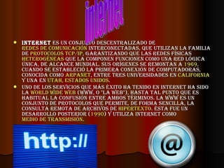 Internet  es un conjunto descentralizado de  redes de comunicación  interconectadas, que utilizan la familia de  protocolos   TCP/IP , garantizando que las redes físicas  heterogéneas  que la componen funcionen como una red lógica única, de alcance mundial. Sus orígenes se remontan a  1969 , cuando se estableció la primera conexión de computadoras, conocida como  ARPANET , entre tres universidades en  California  y una en  Utah ,  Estados Unidos . Uno de los servicios que más éxito ha tenido en Internet ha sido la  World Wide Web  (WWW, o "la Web"), hasta tal punto que es habitual la confusión entre ambos términos. La WWW es un conjunto de protocolos que permite, de forma sencilla, la consulta remota de archivos de  hipertexto . Ésta fue un desarrollo posterior ( 1990 ) y utiliza Internet como  medio de transmisión . internet 