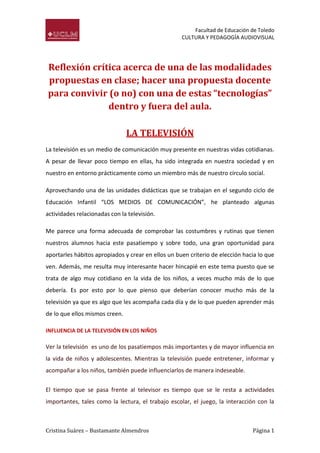 Facultad de Educación de Toledo
CULTURA Y PEDAGOGÍA AUDIOVISUAL

Reflexión crítica acerca de una de las modalidades
propuestas en clase; hacer una propuesta docente
para convivir (o no) con una de estas “tecnologías”
dentro y fuera del aula.
LA TELEVISIÓN
La televisión es un medio de comunicación muy presente en nuestras vidas cotidianas.
A pesar de llevar poco tiempo en ellas, ha sido integrada en nuestra sociedad y en
nuestro en entorno prácticamente como un miembro más de nuestro círculo social.
Aprovechando una de las unidades didácticas que se trabajan en el segundo ciclo de
Educación Infantil “LOS MEDIOS DE COMUNICACIÓN”, he planteado algunas
actividades relacionadas con la televisión.
Me parece una forma adecuada de comprobar las costumbres y rutinas que tienen
nuestros alumnos hacia este pasatiempo y sobre todo, una gran oportunidad para
aportarles hábitos apropiados y crear en ellos un buen criterio de elección hacia lo que
ven. Además, me resulta muy interesante hacer hincapié en este tema puesto que se
trata de algo muy cotidiano en la vida de los niños, a veces mucho más de lo que
debería. Es por esto por lo que pienso que deberían conocer mucho más de la
televisión ya que es algo que les acompaña cada día y de lo que pueden aprender más
de lo que ellos mismos creen.
INFLUENCIA DE LA TELEVISIÓN EN LOS NIÑOS

Ver la televisión es uno de los pasatiempos más importantes y de mayor influencia en
la vida de niños y adolescentes. Mientras la televisión puede entretener, informar y
acompañar a los niños, también puede influenciarlos de manera indeseable.
El tiempo que se pasa frente al televisor es tiempo que se le resta a actividades
importantes, tales como la lectura, el trabajo escolar, el juego, la interacción con la

Cristina Suárez – Bustamante Almendros

Página 1

 