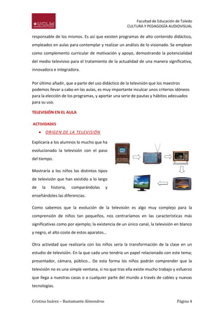 Facultad de Educación de Toledo
CULTURA Y PEDAGOGÍA AUDIOVISUAL

responsable de los mismos. Es así que existen programas de alto contenido didáctico,
empleados en aulas para contemplar y realizar un análisis de lo visionado. Se emplean
como complemento curricular de motivación y apoyo, demostrando la potencialidad
del medio televisivo para el tratamiento de la actualidad de una manera significativa,
innovadora e integradora.
Por último añadir, que a parte del uso didáctico de la televisión que los maestros
podemos llevar a cabo en las aulas, es muy importante inculcar unos criterios idóneos
para la elección de los programas, y aportar una serie de pautas y hábitos adecuados
para su uso.
TELEVISIÓN EN EL AULA
ACTIVIDADES



ORIGEN DE LA TELEVISIÓN

Explicaría a los alumnos lo mucho que ha
evolucionado la televisión con el paso
del tiempo.
Mostraría a los niños los distintos tipos
de televisión que han existido a lo largo
de

la

historia,

comparándolas

y

enseñándoles las diferencias.
Como sabemos que la evolución de la televisión es algo muy complejo para la
comprensión de niños tan pequeños, nos centraríamos en las características más
significativas como por ejemplo; la existencia de un único canal, la televisión en blanco
y negro, el alto coste de estos aparatos…
Otra actividad que realizaría con los niños sería la transformación de la clase en un
estudio de televisión. En la que cada uno tendría un papel relacionado con este tema;
presentador, cámara, público… De esta forma los niños podrán comprender que la
televisión no es una simple ventana, si no que tras ella existe mucho trabajo y esfuerzo
que llega a nuestras casas o a cualquier parte del mundo a través de cables y nuevas
tecnologías.
Cristina Suárez – Bustamante Almendros

Página 4

 
