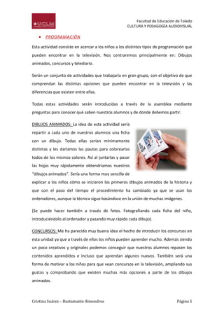 Facultad de Educación de Toledo
CULTURA Y PEDAGOGÍA AUDIOVISUAL



PROGRAMACIÓN

Esta actividad consiste en acercar a los niños a los distintos tipos de programación que
pueden encontrar en la televisión. Nos centraremos principalmente en: Dibujos
animados, concursos y telediario.
Serán un conjunto de actividades que trabajaría en gran grupo, con el objetivo de que
comprendan las distintas opciones que pueden encontrar en la televisión y las
diferencias que existen entre ellas.
Todas estas actividades serán introducidas a través de la asamblea mediante
preguntas para conocer qué saben nuestros alumnos y de donde debemos partir.
DIBUJOS ANIMADOS: La idea de esta actividad sería
repartir a cada uno de nuestros alumnos una ficha
con un dibujo. Todas ellas serían mínimamente
distintas y les daríamos las pautas para colorearlas
todos de los mismos colores. Así al juntarlas y pasar
las hojas muy rápidamente obtendríamos nuestros
“dibujos animados”. Sería una forma muy sencilla de
explicar a los niños cómo se iniciaron los primeros dibujos animados de la historia y
que con el paso del tiempo el procedimiento ha cambiado ya que se usan los
ordenadores, aunque la técnica sigue basándose en la unión de muchas imágenes.
(Se puede hacer también a través de fotos. Fotografiando cada ficha del niño,
introduciéndolo al ordenador y pasando muy rápido cada dibujo).
CONCURSOS: Me ha parecido muy buena idea el hecho de introducir los concursos en
esta unidad ya que a través de ellos los niños pueden aprender mucho. Además siendo
un poco creativos y originales podemos conseguir que nuestros alumnos repasen los
contenidos aprendidos e incluso que aprendan algunos nuevos. También será una
forma de motivar a los niños para que vean concursos en la televisión, ampliando sus
gustos y comprobando que existen muchas más opciones a parte de los dibujos
animados.

Cristina Suárez – Bustamante Almendros

Página 5

 