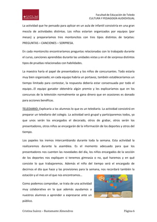 Facultad de Educación de Toledo
CULTURA Y PEDAGOGÍA AUDIOVISUAL

La actividad que he pensado para aplicar en un aula de infantil consistiría en una gran
mezcla de actividades distintas. Los niños estarían organizados por equipos (por
mesas) y prepararíamos tres montoncitos con tres tipos distintos de tarjetas:
PREGUNTAS – CANCIONES – SORPRESA.
En cada montoncito encontraríamos preguntas relacionadas con lo trabajado durante
el curso, canciones aprendidas durante las unidades vistas y en el de sorpresa distintos
tipos de pruebas relacionadas con habilidades.
La maestra haría el papel de presentadora y los niños de concursantes. Todo estaría
muy bien organizado; en cada equipo habría un portavoz, también estableceríamos un
tiempo limitado para contestar, la respuesta debería estar consensuada por todo el
equipo…El equipo ganador obtendría algún premio y les explicaríamos que en los
concursos de la televisión normalmente se gana dinero que en ocasiones es donado
para acciones benéficas.
TELEDIARIO: Explicaría a los alumnos lo que es un telediario. La actividad consistirá en
preparar un telediario del colegio. La actividad será grupal y participaremos todos, ya
que unos serán los encargados el decorado, otros de grabar, otros serán los
presentadores, otros niños se encargarán de la información de los deportes y otros del
tiempo.
Los papeles los iremos intercambiando durante toda la semana. Esta actividad la
realizaremos durante la asamblea. Es el momento adecuado para que los
presentadores nos cuenten las novedades del día, los niños encargados de la sección
de los deportes nos expliquen si tenemos gimnasia o no, qué haremos y en qué
consiste lo que trabajaremos. Además el niño del tiempo será el encargado de
decirnos el día que hace y las provisiones para la semana, nos recordará también la
estación y el mes en el que nos encontramos…
Como podemos comprobar, se trata de una actividad
muy colaborativa en la que además ayudamos a
nuestros alumnos a aprender a expresarse ante un
público.
Cristina Suárez – Bustamante Almendros

Página 6

 