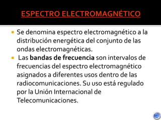  Se denomina espectro electromagnético a la
distribución energética del conjunto de las
ondas electromagnéticas.
 Las bandas de frecuencia son intervalos de
frecuencias del espectro electromagnético
asignados a diferentes usos dentro de las
radiocomunicaciones. Su uso está regulado
por la Unión Internacional de
Telecomunicaciones.
 