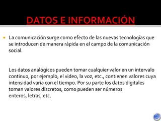  La comunicación surge como efecto de las nuevas tecnologías que
se introducen de manera rápida en el campo de la comunicación
social.
Los datos analógicos pueden tomar cualquier valor en un intervalo
continuo, por ejemplo, el video, la voz, etc., contienen valores cuya
intensidad varia con el tiempo. Por su parte los datos digitales
toman valores discretos, como pueden ser números
enteros, letras, etc.
 