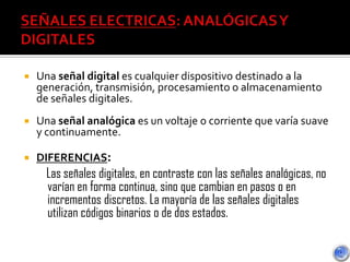  Una señal digital es cualquier dispositivo destinado a la
generación, transmisión, procesamiento o almacenamiento
de señales digitales.
 Una señal analógica es un voltaje o corriente que varía suave
y continuamente.
 DIFERENCIAS:
Las señales digitales, en contraste con las señales analógicas, no
varían en forma continua, sino que cambian en pasos o en
incrementos discretos. La mayoría de las señales digitales
utilizan códigos binarios o de dos estados.
 