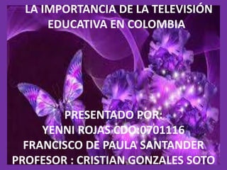 LA IMPORTANCIA DE LA TELEVISIÓN 
EDUCATIVA EN COLOMBIA 
PRESENTADO POR: 
YENNI ROJAS CDO:0701116 
FRANCISCO DE PAULA SANTANDER 
PROFESOR : CRISTIAN GONZALES SOTO 
 