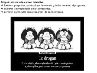 Después de ver la televisión educativa: 
 formular preguntas para explorar la vivencia y dudas durante el programa. 
 explorar la comprensión de los contenidos. 
 permitir los vínculos con otras áreas de conocimiento. 
 
