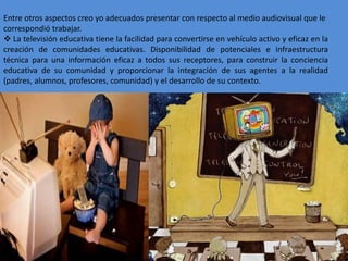 Entre otros aspectos creo yo adecuados presentar con respecto al medio audiovisual que le 
correspondió trabajar. 
 La televisión educativa tiene la facilidad para convertirse en vehículo activo y eficaz en la 
creación de comunidades educativas. Disponibilidad de potenciales e infraestructura 
técnica para una información eficaz a todos sus receptores, para construir la conciencia 
educativa de su comunidad y proporcionar la integración de sus agentes a la realidad 
(padres, alumnos, profesores, comunidad) y el desarrollo de su contexto. 
 