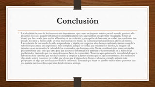 Conclusión
• La televisión fue uno de los inventos más importantes que causo un impacto masivo para el mundo, gracias a ella
podemos no solo adquirir información instantáneamente sino que también nos permite visualizarla. Si bien es
cierto que fue creada para ayudar al hombre en su evolución y percepción de las cosas, es verdad que conforme han
pasado los años le hemos dado un muy mal uso ha este medio de comunicación haciéndonos adictos al mismo.
La evolución de este medio ha sido sorprendente y rápida, en tan pocos años hemos cambiando tantas cosas de la
televisión para crear una experiencia más completa, aunque es verdad que mientras los diseños, la imagen y el
tamaño vayan mejorando, la calidad de los contenidos van disminuyendo. Ahora es utilizada más como un medio
para entretener que uno que sirva para dar a conocer información y también se ha convertido en la reina de las
publicidades, haciendo que este completamente lleno de comerciales. Tenemos que quitarnos la mentalidad de que la
televisión debe cambiar, que nos hace inútiles y empezar a darnos cuenta que los que convertimos a los medios en
algo malo somos nosotros; es verdad que el uso que le damos hoy día no es el mejor, creando así una mala
perspectiva de algo que nos ha maravillado la existencia. Tenemos que hacer un cambio radical si no queremos que
esa esencia tan maravillosa que tenía la televisión se extinga.
 