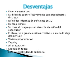    Excesivamente cara
   Es difícil de cubrir efectivamente con presupuestos
    discretos
   Difícil dar información suficiente en 30”
   Mensaje simple
   Se corre el riesgo que no atraer la atención del
    espectador
   El aferrarse a grandes estilos creativos, a menudo aleja
    del mensaje
   Variada programación
   Zapping
   Alta saturación
   Exposición fugaz
   Escasa selectividad de audiencia.
 