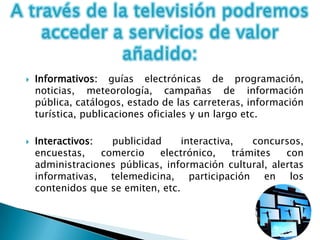    Informativos: guías electrónicas de programación,
    noticias, meteorología, campañas de información
    pública, catálogos, estado de las carreteras, información
    turística, publicaciones oficiales y un largo etc.

   Interactivos:   publicidad     interactiva,   concursos,
    encuestas,    comercio    electrónico,    trámites  con
    administraciones públicas, información cultural, alertas
    informativas, telemedicina, participación en los
    contenidos que se emiten, etc.
 