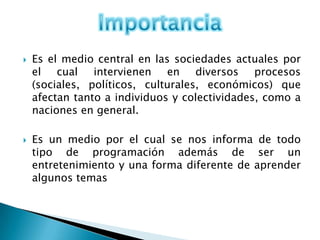    Es el medio central en las sociedades actuales por
    el cual intervienen en diversos procesos
    (sociales, políticos, culturales, económicos) que
    afectan tanto a individuos y colectividades, como a
    naciones en general.

   Es un medio por el cual se nos informa de todo
    tipo de programación además de ser un
    entretenimiento y una forma diferente de aprender
    algunos temas
 