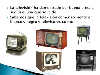    La televisión ha demostrado ser buena o mala
    según el uso que se le de.
   Sabemos que la televisión comenzó siento en
    blanco y negro y televisores como:
 