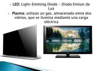    LED: Light-Emitting Diode - Diodo Emisor de
                               Luz
       Plasma: utilizan un gas, almacenado entre dos
         vidrios, que se ilumina mediante una carga
                            eléctrica
 