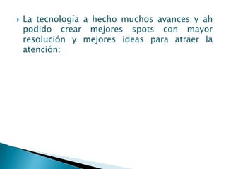    La tecnología a hecho muchos avances y ah
    podido crear mejores spots con mayor
    resolución y mejores ideas para atraer la
    atención:
 
