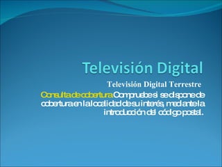 Televisión Digital Terrestre  Consulta de cobertura  Compruebe si se dispone de cobertura en la localidad de su interés, mediante la introducción del código postal. 