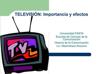 TELEVISIÓN: Importancia y efectos Universidad FASTA Escuela de Ciencias de la Comunicación Historia de la Comunicación Lic. Maximiliano Aracena 
