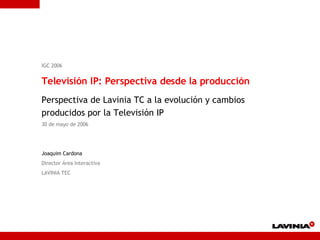 IGC 2006 Televisión IP: Perspectiva desde la producción Perspectiva de Lavinia TC a la evolución y cambios producidos por la Televisión IP 30 de mayo de 2006 Joaquim Cardona Director Área Interactiva LAVINIA TEC 