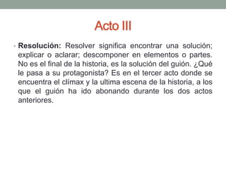 Acto III
• Resolución: Resolver significa encontrar una solución;
 explicar o aclarar; descomponer en elementos o partes.
 No es el final de la historia, es la solución del guión. ¿Qué
 le pasa a su protagonista? Es en el tercer acto donde se
 encuentra el clímax y la ultima escena de la historia, a los
 que el guión ha ido abonando durante los dos actos
 anteriores.
 