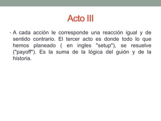 Acto III
• A cada acción le corresponde una reacción igual y de
 sentido contrario. El tercer acto es donde todo lo que
 hemos planeado ( en ingles "setup"), se resuelve
 ("payoff"). Es la suma de la lógica del guión y de la
 historia.
 