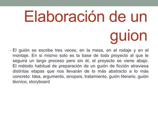 Elaboración de un
                  guion
• El guión se escribe tres veces; en la mesa, en el rodaje y en el
 montaje. En si mismo solo es la base de todo proyecto al que le
 seguirá un largo proceso pero sin él, el proyecto se viene abajo.
 El método habitual de preparación de un guión de ficción atraviesa
 distintas etapas que nos llevarán de lo más abstracto a lo más
 concreto: Idea, argumento, sinopsis, tratamiento, guión literario, guión
 técnico, storyboard
 