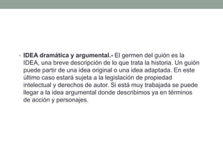 • IDEA dramática y argumental.- El germen del guión es la
 IDEA, una breve descripción de lo que trata la historia. Un guión
 puede partir de una idea original o una idea adaptada. En este
 último caso estará sujeta a la legislación de propiedad
 intelectual y derechos de autor. Si está muy trabajada se puede
 llegar a la idea argumental donde describimos ya en términos
 de acción y personajes.
 