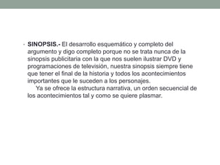 • SINOPSIS.- El desarrollo esquemático y completo del
 argumento y digo completo porque no se trata nunca de la
 sinopsis publicitaria con la que nos suelen ilustrar DVD y
 programaciones de televisión, nuestra sinopsis siempre tiene
 que tener el final de la historia y todos los acontecimientos
 importantes que le suceden a los personajes.
    Ya se ofrece la estructura narrativa, un orden secuencial de
 los acontecimientos tal y como se quiere plasmar.
 