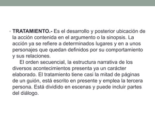 • TRATAMIENTO.- Es el desarrollo y posterior ubicación de
 la acción contenida en el argumento o la sinopsis. La
 acción ya se refiere a determinados lugares y en a unos
 personajes que quedan definidos por su comportamiento
 y sus relaciones.
     El orden secuencial, la estructura narrativa de los
 diversos acontecimientos presenta ya un carácter
 elaborado. El tratamiento tiene casi la mitad de páginas
 de un guión, está escrito en presente y emplea la tercera
 persona. Está dividido en escenas y puede incluir partes
 del diálogo.
 