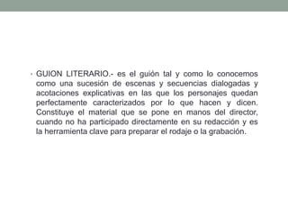 • GUION LITERARIO.- es el guión tal y como lo conocemos
 como una sucesión de escenas y secuencias dialogadas y
 acotaciones explicativas en las que los personajes quedan
 perfectamente caracterizados por lo que hacen y dicen.
 Constituye el material que se pone en manos del director,
 cuando no ha participado directamente en su redacción y es
 la herramienta clave para preparar el rodaje o la grabación.
 