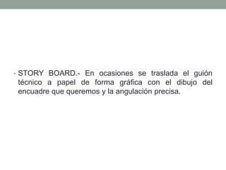 • STORY BOARD.- En ocasiones se traslada el guión
 técnico a papel de forma gráfica con el dibujo del
 encuadre que queremos y la angulación precisa.
 
