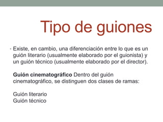 Tipo de guiones
• Existe, en cambio, una diferenciación entre lo que es un
 guión literario (usualmente elaborado por el guionista) y
 un guión técnico (usualmente elaborado por el director).

 Guión cinematográfico Dentro del guión
 cinematográfico, se distinguen dos clases de ramas:

 Guión literario
 Guión técnico
 