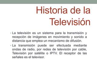 Historia de la
                    Televisión
• La televisión es un sistema para la transmisión y
  recepción de imágenes en movimiento y sonido a
  distancia que emplea un mecanismo de difusión.
• La transmisión puede ser efectuada mediante
  ondas de radio, por redes de televisión por cable,
  Televisión por satélite o IPTV. El receptor de las
  señales es el televisor.
 
