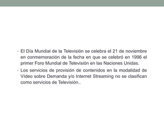 • El Día Mundial de la Televisión se celebra el 21 de noviembre
 en conmemoración de la fecha en que se celebró en 1996 el
 primer Foro Mundial de Televisión en las Naciones Unidas.
• Los servicios de provisión de contenidos en la modalidad de
 Vídeo sobre Demanda y/o Internet Streaming no se clasifican
 como servicios de Televisión..
 