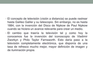 • El concepto de televisión (visión a distancia) se puede rastrear
  hasta Galileo Galilei y su telescopio. Sin embargo, no es hasta
  1884, con la invención del Disco de Nipkow de Paul Nipkow
  cuando se hiciera un avance relevante para crear un medio.
• El cambio que traería la televisión tal y como hoy la
  conocemos fue la invención del iconoscopio de Vladimir
  Zworkyn y Philo Taylor Farnsworth. Esto daría paso a la
  televisión completamente electrónica, que disponía de una
  tasa de refresco mucho mejor, mayor definición de imagen y
  de iluminación propia.
 