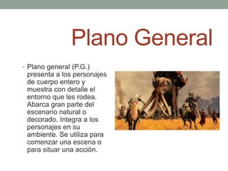 Plano General
• Plano general (P.G.)
 presenta a los personajes
 de cuerpo entero y
 muestra con detalle el
 entorno que les rodea.
 Abarca gran parte del
 escenario natural o
 decorado. Integra a los
 personajes en su
 ambiente. Se utiliza para
 comenzar una escena o
 para situar una acción.
 