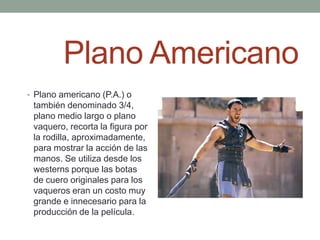 Plano Americano
• Plano americano (P.A.) o
 también denominado 3/4,
 plano medio largo o plano
 vaquero, recorta la figura por
 la rodilla, aproximadamente,
 para mostrar la acción de las
 manos. Se utiliza desde los
 westerns porque las botas
 de cuero originales para los
 vaqueros eran un costo muy
 grande e innecesario para la
 producción de la película.
 