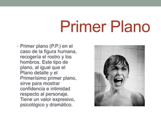 Primer Plano
• Primer plano (P.P.) en el
 caso de la figura humana,
 recogería el rostro y los
 hombros. Este tipo de
 plano, al igual que el
 Plano detalle y el
 Primerísimo primer plano,
 sirve para mostrar
 confidencia e intimidad
 respecto al personaje.
 Tiene un valor expresivo,
 psicológico y dramático.
 