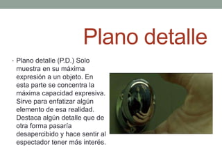 Plano detalle
• Plano detalle (P.D.) Solo
 muestra en su máxima
 expresión a un objeto. En
 esta parte se concentra la
 máxima capacidad expresiva.
 Sirve para enfatizar algún
 elemento de esa realidad.
 Destaca algún detalle que de
 otra forma pasaría
 desapercibido y hace sentir al
 espectador tener más interés.
 