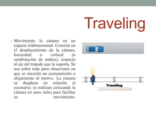 Traveling
• Movimiento     la cámara en un
 espacio tridimensional. Consiste en
 el desplazamiento de la cámara,
 horizontal      o     vertical     (o
 combinación de ambos), respecto
 al eje del trípode que la soporta. Se
 usa sobre todo para situaciones en
 que se necesita un acercamiento o
 alejamiento al motivo. La cámara
 se desplaza en relación al
 escenario; se realizan colocando la
 cámara en unos rieles para facilitar
 su                      movimiento.
 