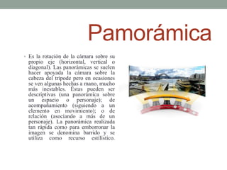 Pamorámica
• Es la rotación de la cámara sobre su
 propio eje (horizontal, vertical o
 diagonal). Las panorámicas se suelen
 hacer apoyada la cámara sobre la
 cabeza del trípode pero en ocasiones
 se ven algunas hechas a mano, mucho
 más inestables. Éstas pueden ser
 descriptivas (una panorámica sobre
 un espacio o personaje); de
 acompañamiento (siguiendo a un
 elemento en movimiento); o de
 relación (asociando a más de un
 personaje). La panorámica realizada
 tan rápida como para emborronar la
 imagen se denomina barrido y se
 utiliza como recurso estilístico.
 