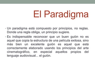 El Paradigma
• Un paradigma está compuesto por principios, no reglas.
  Donde una regla obliga, un principio sugiere.
• Es indispensable reconocer que un buen guión no es
  aquel que copia la estructura de una película exitosa, sino
  más bien un excelente guión es aquel que está
  correctamente elaborado usando los principios del arte
  cinematográfico, en especial aquellos propios del
  lenguaje audiovisual... el guión.
 