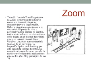 • También llamado Travelling óptico.
 El Zoom siempre ha de utilizarse
                                           Zoom
 como una herramienta para el
 encuadre previo a la grabación.
 Debería permitirnos encuadrar y re
 encuadrar. El punto de vista o
 perspectiva de la cámara no cambia,
 únicamente lo hacen las dimensiones
 de la escena en el interior del cuadro
 gracias a los objetivos de focal
 variable. Un zoom nunca cumple la
 función de un travelling. Su
 impresión óptica es diferente y por
 ello transmite valores distintos. Su
 uso reiterativo conlleva un modelo de
 narración efectista muy habitual en el
 cine de los años 60 y principios de los
 70.
 